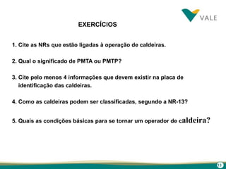13
EXERCÍCIOS
1. Cite as NRs que estão ligadas à operação de caldeiras.
2. Qual o significado de PMTA ou PMTP?
3. Cite pelo menos 4 informações que devem existir na placa de
identificação das caldeiras.
4. Como as caldeiras podem ser classificadas, segundo a NR-13?
5. Quais as condições básicas para se tornar um operador de caldeira?
 