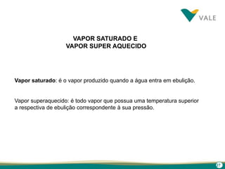 27
VAPOR SATURADO E
VAPOR SUPER AQUECIDO
Vapor saturado: é o vapor produzido quando a água entra em ebulição.
Vapor superaquecido: é todo vapor que possua uma temperatura superior
a respectiva de ebulição correspondente à sua pressão.
 