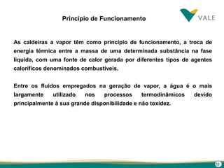 32
Principio de Funcionamento
As caldeiras a vapor têm como princípio de funcionamento, a troca de
energia térmica entre a massa de uma determinada substância na fase
líquida, com uma fonte de calor gerada por diferentes tipos de agentes
caloríficos denominados combustíveis.
Entre os fluidos empregados na geração de vapor, a água é o mais
largamente utilizado nos processos termodinâmicos devido
principalmente à sua grande disponibilidade e não toxidez.
 