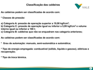 33
Classificação das caldeiras
As caldeiras podem ser classificadas de acordo com:
* Classes de pressão:
a) Categoria A: pressão de operação superior a 19,98 kgf/cm2;
b) Categoria C: pressão de operação igual ou inferior a 5,99 kgf/cm2 e volume
interno igual ou inferior a 100 l;
c) Categoria B: caldeiras que não se enquadram nas categoria anteriores;
As caldeiras podem ser classificadas de acordo com:
* Grau de automação: manuais, semi-automática e automática;
* Tipo de energia empregada: combustível (sólido, líquido e gasoso), elétricas e
recuperação;
* Tipo de troca térmica.
 