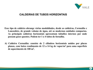 39
CALDEIRAS DE TUBOS HORIZONTAIS
Esse tipo de caldeira abrange várias modalidades, desde as caldeiras, Cornuália e
Lancashire, de grande volume de água, até as modernas unidades compactas.
As principais caldeiras horizontais apresentam tubulões internos por onde
passam gases quentes. Podem ter 1 a 4 tubos de fornalha.
A) Caldeira Cornuália: consiste de 2 cilindros horizontais unidos por placas
planas, com baixo rendimento de 12 a 14 kg de vapor/m2 para uma superfície
de aquecimento de 100 m2.
 