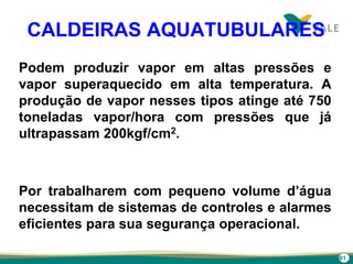 61
CALDEIRAS AQUATUBULARES
Podem produzir vapor em altas pressões e
vapor superaquecido em alta temperatura. A
produção de vapor nesses tipos atinge até 750
toneladas vapor/hora com pressões que já
ultrapassam 200kgf/cm2.
Por trabalharem com pequeno volume d’água
necessitam de sistemas de controles e alarmes
eficientes para sua segurança operacional.
 