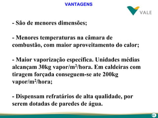 65
- São de menores dimensões;
- Menores temperaturas na câmara de
combustão, com maior aproveitamento do calor;
- Maior vaporização específica. Unidades médias
alcançam 30kg vapor/m2/hora. Em caldeiras com
tiragem forçada conseguem-se ate 200kg
vapor/m2/hora;
- Dispensam refratários de alta qualidade, por
serem dotadas de paredes de água.
VANTAGENS
 