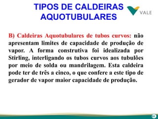 68
TIPOS DE CALDEIRAS
AQUOTUBULARES
B) Caldeiras Aquotubulares de tubos curvos: não
apresentam limites de capacidade de produção de
vapor. A forma construtiva foi idealizada por
Stirling, interligando os tubos curvos aos tubulões
por meio de solda ou mandrilagem. Esta caldeira
pode ter de três a cinco, o que confere a este tipo de
gerador de vapor maior capacidade de produção.
 