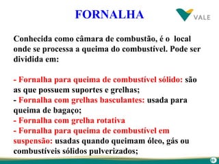 89
FORNALHA
Conhecida como câmara de combustão, é o local
onde se processa a queima do combustível. Pode ser
dividida em:
- Fornalha para queima de combustível sólido: são
as que possuem suportes e grelhas;
- Fornalha com grelhas basculantes: usada para
queima de bagaço;
- Fornalha com grelha rotativa
- Fornalha para queima de combustível em
suspensão: usadas quando queimam óleo, gás ou
combustíveis sólidos pulverizados;
 
