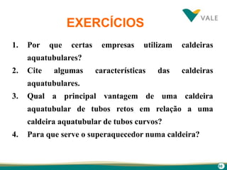 98
EXERCÍCIOS
1. Por que certas empresas utilizam caldeiras
aquatubulares?
2. Cite algumas características das caldeiras
aquatubulares.
3. Qual a principal vantagem de uma caldeira
aquatubular de tubos retos em relação a uma
caldeira aquatubular de tubos curvos?
4. Para que serve o superaquecedor numa caldeira?
 