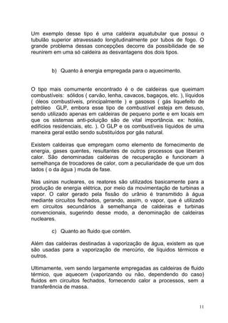 Um exemplo desse tipo é uma caldeira aquatubular que possui o
tubulão superior atravessado longitudinalmente por tubos de fogo. O
grande problema dessas concepções decorre da possibilidade de se
reunirem em uma só caldeira as desvantagens dos dois tipos.


        b) Quanto à energia empregada para o aquecimento.


O tipo mais comumente encontrado é o de caldeiras que queimam
combustíveis: sólidos ( carvão, lenha, cavacos, bagaços, etc. ), líquidos
( óleos combustíveis, principalmente ) e gasosos ( gás liquefeito de
petróleo GLP, embora esse tipo de combustível esteja em desuso,
sendo utilizado apenas em caldeiras de pequeno porte e em locais em
que os sistemas anti-poluição são de vital importância. ex: hotéis,
edifícios residenciais, etc. ). O GLP e os combustíveis líquidos de uma
maneira geral estão sendo substituídos por gás natural.

Existem caldeiras que empregam como elemento de fornecimento de
energia, gases quentes, resultantes de outros processos que liberam
calor. São denominadas caldeiras de recuperação e funcionam à
semelhança de trocadores de calor, com a peculiaridade de que um dos
lados ( o da água ) muda de fase.

Nas usinas nucleares, os reatores são utilizados basicamente para a
produção de energia elétrica, por meio da movimentação de turbinas a
vapor. O calor gerado pela fissão do urânio é transmitido à água
mediante circuitos fechados, gerando, assim, o vapor, que é utilizado
em circuitos secundários à semelhança de caldeiras e turbinas
convencionais, sugerindo desse modo, a denominação de caldeiras
nucleares.

        c) Quanto ao fluido que contém.

Além das caldeiras destinadas à vaporização de água, existem as que
são usadas para a vaporização de mercúrio, de líquidos térmicos e
outros.

Ultimamente, vem sendo largamente empregadas as caldeiras de fluido
térmico, que aquecem (vaporizando ou não, dependendo do caso)
fluidos em circuitos fechados, fornecendo calor a processos, sem a
transferência de massa.


                                                                       11
 