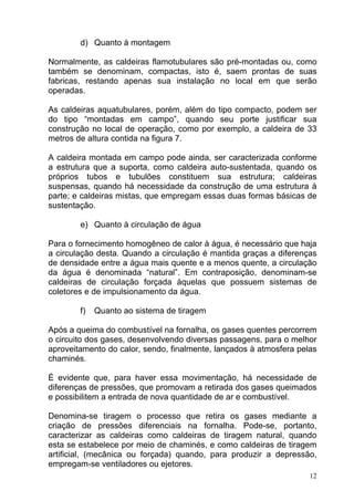 d) Quanto à montagem

Normalmente, as caldeiras flamotubulares são pré-montadas ou, como
também se denominam, compactas, isto é, saem prontas de suas
fabricas, restando apenas sua instalação no local em que serão
operadas.

As caldeiras aquatubulares, porém, além do tipo compacto, podem ser
do tipo “montadas em campo”, quando seu porte justificar sua
construção no local de operação, como por exemplo, a caldeira de 33
metros de altura contida na figura 7.

A caldeira montada em campo pode ainda, ser caracterizada conforme
a estrutura que a suporta, como caldeira auto-sustentada, quando os
próprios tubos e tubulões constituem sua estrutura; caldeiras
suspensas, quando há necessidade da construção de uma estrutura à
parte; e caldeiras mistas, que empregam essas duas formas básicas de
sustentação.

        e) Quanto à circulação de água

Para o fornecimento homogêneo de calor à água, é necessário que haja
a circulação desta. Quando a circulação é mantida graças a diferenças
de densidade entre a água mais quente e a menos quente, a circulação
da água é denominada “natural”. Em contraposição, denominam-se
caldeiras de circulação forçada àquelas que possuem sistemas de
coletores e de impulsionamento da água.

        f)   Quanto ao sistema de tiragem

Após a queima do combustível na fornalha, os gases quentes percorrem
o circuito dos gases, desenvolvendo diversas passagens, para o melhor
aproveitamento do calor, sendo, finalmente, lançados à atmosfera pelas
chaminés.

É evidente que, para haver essa movimentação, há necessidade de
diferenças de pressões, que promovam a retirada dos gases queimados
e possibilitem a entrada de nova quantidade de ar e combustível.

Denomina-se tiragem o processo que retira os gases mediante a
criação de pressões diferenciais na fornalha. Pode-se, portanto,
caracterizar as caldeiras como caldeiras de tiragem natural, quando
esta se estabelece por meio de chaminés, e como caldeiras de tiragem
artificial, (mecânica ou forçada) quando, para produzir a depressão,
empregam-se ventiladores ou ejetores.
                                                                    12
 