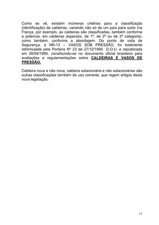 Como se vê, existem inúmeros critérios para a classificação
(identificação) de caldeiras, variando não só de um país para outro (na
França, por exemplo, as caldeiras são classificadas, também conforme
a potencia, em caldeiras especiais, de 1ª, de 2ª ou de 3ª categoria),
como também, conforme a abordagem. Do ponto de vista de
Segurança, a NR-13 – VASOS SOB PRESSÃO, foi totalmente
reformulada pela Portaria Nº 23 de 27/12/1994 D.O.U. e republicada
em 26/04/1995, constituindo-se no documento oficial brasileiro para
avaliações e regulamentações sobre CALDEIRAS E VASOS DE
PRESSÃO.

Caldeira nova e não nova, caldeira estacionária e não estacionárias são
outras classificações também de uso corrente, que regem artigos desta
nova legislação.




                                                                     13
 