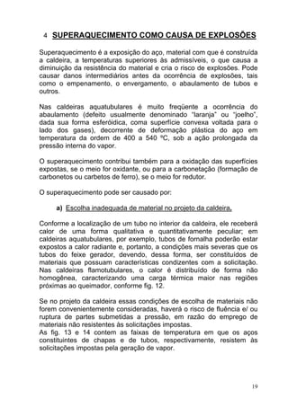 4 SUPERAQUECIMENTO COMO CAUSA DE EXPLOSÕES

Superaquecimento é a exposição do aço, material com que é construída
a caldeira, a temperaturas superiores às admissíveis, o que causa a
diminuição da resistência do material e cria o risco de explosões. Pode
causar danos intermediários antes da ocorrência de explosões, tais
como o empenamento, o envergamento, o abaulamento de tubos e
outros.

Nas caldeiras aquatubulares é muito freqüente a ocorrência do
abaulamento (defeito usualmente denominado “laranja” ou “joelho”,
dada sua forma esferóidica, coma superfície convexa voltada para o
lado dos gases), decorrente de deformação plástica do aço em
temperatura da ordem de 400 a 540 ºC, sob a ação prolongada da
pressão interna do vapor.

O superaquecimento contribui também para a oxidação das superfícies
expostas, se o meio for oxidante, ou para a carbonetação (formação de
carbonetos ou carbetos de ferro), se o meio for redutor.

O superaquecimento pode ser causado por:

     a) Escolha inadequada de material no projeto da caldeira.

Conforme a localização de um tubo no interior da caldeira, ele receberá
calor de uma forma qualitativa e quantitativamente peculiar; em
caldeiras aquatubulares, por exemplo, tubos de fornalha poderão estar
expostos a calor radiante e, portanto, a condições mais severas que os
tubos do feixe gerador, devendo, dessa forma, ser constituídos de
materiais que possuam características condizentes com a solicitação.
Nas caldeiras flamotubulares, o calor é distribuído de forma não
homogênea, caracterizando uma carga térmica maior nas regiões
próximas ao queimador, conforme fig. 12.

Se no projeto da caldeira essas condições de escolha de materiais não
forem convenientemente consideradas, haverá o risco de fluência e/ ou
ruptura de partes submetidas a pressão, em razão do emprego de
materiais não resistentes às solicitações impostas.
As fig. 13 e 14 contem as faixas de temperatura em que os aços
constituintes de chapas e de tubos, respectivamente, resistem às
solicitações impostas pela geração de vapor.




                                                                     19
 