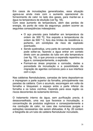 Em casos de incrustações generalizadas, essa situação
agrava-se ainda mais com o aumento operacional do
fornecimento de calor no lado dos gases, para manter-se a
água na temperatura de ebulição (ver fig. 18).
Com esse aumento de temperatura, alem das perdas de
energia, do ponto de vista da segurança, podem ocorrer as
seguintes conseqüências indesejáveis:

       • O aço previsto para trabalhar em temperatura da
         ordem de 300 ºC, fica exposto a temperaturas da
         ordem de 500 º C, fora dos limites de resistência e,
         portanto, em condições de risco de explosão
         acentuado.
       • Sendo quebradiça, uma parte de camada incrustante
         pode soltar-se, fazendo a água entrar em contato
         direto com as paredes do tubo em alta temperatura
         (ver fig. 19), o que provoca a expansão repentina da
         água e, conseqüentemente, a explosão.
       • Formam-se áreas propicias a corrosão, dadas a
         porosidade da incrustação e a possibilidade da
         migração de agentes corrosivos para a sua interface
         com o aço.

Nas caldeiras flamotubulares, camadas de lama depositam-se
e impregnam a parte superior da fornalha, principalmente nas
paradas da caldeira. Com o acumulo, escorregam em volta da
fornalha e bloqueiam o espaço entre a parte inferior da
fornalha e os tubos vizinhos, trazendo para essa região os
riscos decorrentes do isolamento térmico.

O tratamento interno da água, sem purificação previa, é
desaconselhado, uma vez que favorece a incrustação, a
concentração de produtos orgânicos e conseqüentemente a
ma condução de calor, no caso das numerosas purgas e
extrações necessárias não serem efetuadas. A fig. 20 contem
a fotografia de um tubo de caldeira flamotubular incrustado.



                                                           26
 