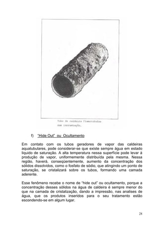 f)   “Hide Out” ou Ocultamento

Em contato com os tubos geradores de vapor das caldeiras
aquatubulares, pode considerar-se que existe sempre água em estado
liquido de saturação. A alta temperatura nessa superfície pode levar à
produção de vapor, uniformemente distribuída pela mesma. Nessa
região, haverá, conseqüentemente, aumento da concentração dos
sólidos dissolvidos, como o fosfato de sódio, que atingindo um ponto de
saturação, se cristalizará sobre os tubos, formando uma camada
aderente.

Esse fenômeno recebe o nome de “hide out” ou ocultamento, porque a
concentração desses sólidos na água de caldeira é sempre menor do
que na camada de cristalização, dando a impressão, nas analises de
água, que os produtos inseridos para o seu tratamento estão
escondendo-se em algum lugar.


                                                                     28
 