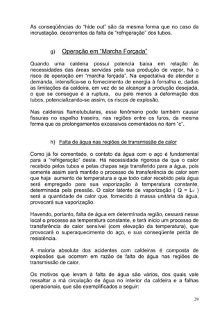 As conseqüências do “hide out” são da mesma forma que no caso da
incrustação, decorrentes da falta de “refrigeração” dos tubos.


        g)   Operação em “Marcha Forçada”

Quando uma caldeira possui potencia baixa em relação às
necessidades das áreas servidas pela sua produção de vapor, há o
risco de operação em “marcha forçada”. Na expectativa de atender a
demanda, intensifica-se o fornecimento de energia à fornalha e, dadas
as limitações da caldeira, em vez de se alcançar a produção desejada,
o que se consegue é a ruptura, ou pelo menos a deformação dos
tubos, potencializando-se assim, os riscos de explosão.

Nas caldeiras flamotubulares, esse fenômeno pode também causar
fissuras no espelho traseiro, nas regiões entre os furos, da mesma
forma que os prolongamentos excessivos comentados no item “c”.


        h) Falta de água nas regiões de transmissão de calor

Como já foi comentado, o contato da água com o aço é fundamental
para a “refrigeração” deste. Há necessidade rigorosa de que o calor
recebido pelos tubos e pelas chapas seja transferido para a água, pois
somente assim será mantido o processo de transferência de calor sem
que haja aumento de temperatura e que todo calor recebido pela água
será empregado para sua vaporização à temperatura constante,
determinada pela pressão. O calor latente de vaporização ( Q = LV )
será a quantidade de calor que, fornecido à massa unitária da água,
provocará sua vaporização.

Havendo, portanto, falta de água em determinada região, cessará nesse
local o processo aa temperatura constante, e terá inicio um processo de
transferência de calor sensível (com elevação da temperatura), que
provocará o superaquecimento do aço, e sua conseqüente perda de
resistência.

A maioria absoluta dos acidentes com caldeiras é composta de
explosões que ocorrem em razão de falta de água nas regiões de
transmissão de calor.

Os motivos que levam à falta de água são vários, dos quais vale
ressaltar a má circulação de água no interior da caldeira e a falhas
operacionais, que são exemplificados a seguir:

                                                                     29
 