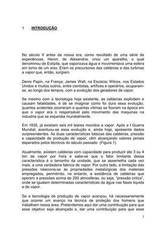 1    INTRODUÇÃO




No século II antes da nossa era, como resultado de uma série de
experiências, Heron, de Alexandria, criou um aparelho, o qual
denominou de Eolípila, que vaporizava água e movimentava uma esfera
em torno de um eixo. Eram os precursores das caldeiras e das turbinas
a vapor que, então, surgiam.

Denis Papin, na França; James Watt, na Escócia; Wilcox, nos Estados
Unidos e muitos outros, entre cientistas, artífices e operários, ocuparam-
se, ao longo dos tempos, com a evolução dos geradores de vapor.

Se mesmo com a tecnologia hoje existente, as caldeiras explodem e
causam fatalidades, é de se imaginar como foi dura essa evolução,
quantos acidentes ocorreram e quantas vitimas se fizeram na época em
que o vapor era o responsável pelo movimento das maquinas na
industria que se expandia mundialmente.

Em 1835, já existiam seis mil teares movidos a vapor. Após a I Guerra
Mundial, acentuou-se essa evolução e, ainda hoje, apresenta dados
surpreendentes. As duas características básicas das caldeiras, pressão
e capacidade de produção de vapor, vêm alcançando valores jamais
esperados pelos técnicos do século passado (Figura 1).

Atualmente, existem caldeiras com capacidade para produzir ate 3 ou 4
ton de vapor por hora e sabe-se que o fator limitante dessa
característica é o tamanho da unidade, que se assemelha cada vez
mais, a uma verdadeira fabrica de vapor. Por outro lado, a limitação das
pressões relaciona-se às propriedades metalúrgicas dos materiais
empregados, permitindo, no entanto, a existência de caldeiras que
operem a pressões acima de 200 atmosferas, ou seja, “pressão critica”,
onde se igualam determinadas características da água nas fases liquida
e de vapor.

Se a tecnologia de produção de vapor avançou, há necessariamente
que ocorrer um avanço na técnica de proteção dos homens que
trabalham nessa área. Pretendemos aqui dar uma contribuição para que
esse objetivo seja alcançado e, dar uma contribuição para que esse
                                                                         3
 