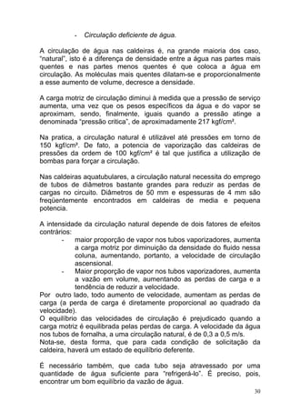-   Circulação deficiente de água.

A circulação de água nas caldeiras é, na grande maioria dos caso,
“natural”, isto é a diferença de densidade entre a água nas partes mais
quentes e nas partes menos quentes é que coloca a água em
circulação. As moléculas mais quentes dilatam-se e proporcionalmente
a esse aumento de volume, decresce a densidade.

A carga motriz de circulação diminui à medida que a pressão de serviço
aumenta, uma vez que os pesos específicos da água e do vapor se
aproximam, sendo, finalmente, iguais quando a pressão atinge a
denominada “pressão critica”, de aproximadamente 217 kgf/cm².

Na pratica, a circulação natural é utilizável até pressões em torno de
150 kgf/cm². De fato, a potencia de vaporização das caldeiras de
pressões da ordem de 100 kgf/cm² é tal que justifica a utilização de
bombas para forçar a circulação.

Nas caldeiras aquatubulares, a circulação natural necessita do emprego
de tubos de diâmetros bastante grandes para reduzir as perdas de
cargas no circuito. Diâmetros de 50 mm e espessuras de 4 mm são
freqüentemente encontrados em caldeiras de media e pequena
potencia.

A intensidade da circulação natural depende de dois fatores de efeitos
contrários:
       -    maior proporção de vapor nos tubos vaporizadores, aumenta
            a carga motriz por diminuição da densidade do fluido nessa
            coluna, aumentando, portanto, a velocidade de circulação
            ascensional.
       -    Maior proporção de vapor nos tubos vaporizadores, aumenta
            a vazão em volume, aumentando as perdas de carga e a
            tendência de reduzir a velocidade.
Por outro lado, todo aumento de velocidade, aumentam as perdas de
carga (a perda de carga é diretamente proporcional ao quadrado da
velocidade).
O equilíbrio das velocidades de circulação é prejudicado quando a
carga motriz é equilibrada pelas perdas de carga. A velocidade da água
nos tubos de fornalha, a uma circulação natural, é de 0,3 a 0,5 m/s.
Nota-se, desta forma, que para cada condição de solicitação da
caldeira, haverá um estado de equilíbrio deferente.

É necessário também, que cada tubo seja atravessado por uma
quantidade de água suficiente para “refrigerá-lo”. É preciso, pois,
encontrar um bom equilíbrio da vazão de água.
                                                                     30
 