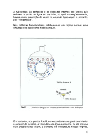 A rugosidade, as corrosões e os depósitos internos são fatores que
reduzem a vazão de água em um tubo, no qual, conseqüentemente,
haverá maior proporção de vapor na emulsão água-vapor e, portanto,
pior “refrigeração”.

Nas caldeiras flamotubulares estabelece-se em regime normal, uma
circulação de água como mostra a fig.21.




                Circulação de água nas caldeiras flamotubulares e seus problemas




Em particular, nos pontos A e B, correspondentes às geratrizes inferior
e superior da fornalha, a velocidade da água á pequena, ou até mesmo
nula, possibilitando assim, o aumento da temperatura nessas regiões.

                                                                                   31
 