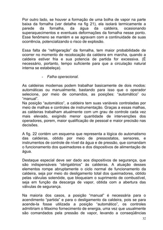 Por outro lado, se houver a formação de uma bolha de vapor na parte
baixa da fornalha (ver detalhe na fig 21), ela isolará termicamente a
parede da fornalha, da água da caldeira, ocasionando
superaquecimentos e eventuais deformações da fornalha nesse ponto.
Esse fenômeno se mantém e se agravam com a continuidade de suas
ocorrência, potencializando o risco de explosão.

Essa falta de “refrigeração” da fornalha, tem maior probabilidade de
ocorrer no momento de recolocação da caldeira em marcha, quando a
caldeira estiver fria e sua potencia de partida for excessiva. (É
necessário, portanto, tempo suficiente para que a circulação natural
interna se estabeleça).

           -   Falha operacional.

As caldeiras modernas podem trabalhar basicamente de dois modos:
automáticas ou manualmente, bastando para isso que o operador
selecione, por meio de comandos, as posições: “automático” ou
“manual”.
Na posição “automático”, a caldeira tem suas variáveis controladas por
meio de malhas e controles de instrumentação. Graças a essas malhas,
as caldeiras trabalham atualmente com um grau de controle cada vez
mais elevado, exigindo menor quantidade de intervenções dos
operadores, porem, maior qualificação de pessoal e maior precisão nas
decisões.

A fig. 22 contém um esquema que representa a lógica do automatismo
das caldeiras, obtido por meio de pressostatos, sensores, e
instrumentos de controle de nível da água e de pressão, que comandam
o funcionamento dos queimadores e dos dispositivos de alimentação de
água.

Destaque especial deve ser dado aos dispositivos de segurança, que
são indispensáveis “obrigatórios” às caldeiras. A atuação desses
elementos rompe abruptamente o ciclo normal de funcionamento da
caldeira, seja por meio do desligamento total dos queimadores, obtido
pelas válvulas solenóide, que bloqueiam o suprimento de combustível,
seja em função da descarga de vapor, obtida com a abertura das
válvulas de segurança.

Na maioria dos casos, a posição “manual” é necessária para o
acendimento “partida” e para o desligamento da caldeira, pois se para
acende-la fosse utilizada a posição “automático”, os controles
admitiriam o Maximo fornecimento de energia, uma vez que usualmente
são comandados pela pressão de vapor, levando a conseqüências
                                                                    32
 