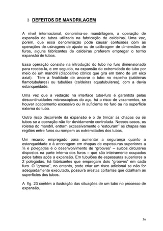 3 DEFEITOS DE MANDRILAGEM


A nível internacional, denomina-se mandrilagem, a operação de
expansão de tubos utilizada na fabricação de caldeiras. Uma vez,
porém, que essa denominação pode causar confusões com as
operações de usinagens de ajuste ou de calibragem de dimensões de
furos, alguns fabricantes de caldeiras preferem empregar o termo
expansão de tubos.

Essa operação consiste na introdução do tubo no furo dimensionado
para recebe-lo, e em seguida, na expansão da extremidade do tubo por
meio de um mandril (dispositivo cônico que gira em torno de um eixo
axial). Tem a finalidade de ancorar o tubo no espelho (caldeiras
flamotubulares) ou tubulões (caldeiras aquatubulares), com a devia
estanqueidade.

Uma vez que a vedação na interface tubo-furo é garantida pelas
descontinuidades microscópicas do aço, há o risco de vazamentos, se
houver acabamento excessivo ou in suficiente no furo ou na superfície
externa do tubo.

Outro risco decorrente da expansão é o de trincar as chapas ou os
tubos se a operação não for devidamente controlada. Nesses casos, os
roletes do mandril, entram excessivamente e “estouram” as chapas nas
regiões entre furos ou rompem as extremidades dos tubos.

Um recurso empregado para aumentar a segurança quanto a
estanqueidade e á ancoragem em chapas de espessuras superiores a
¾ e polegadas é o desenvolvimento de “grooves” – sulcos circulares
dispostos na parte interna dos furos – que são inteiramente ocupados
pelos tubos após a expansão. Em tubulões de espessuras superiores a
2 polegadas, há fabricantes que empregam dois “grooves” em cada
furo. O “groove”, no entanto, pode criar um risco adicional se não for
adequadamente executado, possuirá arestas cortantes que cizalham as
superfícies dos tubos.

A fig. 23 contém a ilustração das situações de um tubo no processo de
expansão.




                                                                    36
 