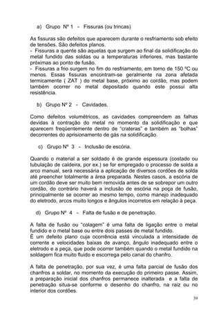 a) Grupo Nº 1 - Fissuras (ou trincas)

As fissuras são defeitos que aparecem durante o resfriamento sob efeito
de tensões. São defeitos planos.
- Fissuras a quente são aquelas que surgem ao final da solidificação do
metal fundido das soldas ou a temperaturas inferiores, mas bastante
próximas ao ponto de fusão.
- Fissuras a frio surgem no fim do resfriamento, em torno de 150 ºC ou
menos. Essas fissuras encontram-se geralmente na zona afetada
termicamente ( ZAT ) do metal base, próximo ao cordão, mas podem
também ocorrer no metal depositado quando este possui alta
resistência.

  b) Grupo Nº 2 - Cavidades.

Como defeitos volumétricos, as cavidades compreendem as falhas
devidas à contração do metal no momento da solidificação e que
aparecem freqüentemente dentro de “crateras” e também as “bolhas”
decorrentes do aprisionamento de gás na solidificação.

   c) Grupo Nº 3 - Inclusão de escória.

Quando o material a ser soldado é de grande espessura (costado ou
tubulação de caldeira, por ex.) se for empregado o processo de solda a
arco manual, será necessária a aplicação de diversos cordões de solda
até preencher totalmente a área preparada. Nestes casos, a escória de
um cordão deve ser muito bem removida antes de se sobrepor um outro
cordão, do contrário haverá a inclusão de escória na poça de fusão,
principalmente se ocorrer ao mesmo tempo, como manejo inadequado
do eletrodo, arcos muito longos e ângulos incorretos em relação à peça.

  d) Grupo Nº 4 - Falta de fusão e de penetração.

A falta de fusão ou “colagem” é uma falta de ligação entre o metal
fundido e o metal base ou entre dois passes de metal fundido.
È um defeito plano cuja ocorrência está vinculada a intensidade de
corrente e velocidades baixas de avanço, ângulo inadequado entre o
eletrodo e a peça, que pode ocorrer também quando o metal fundido na
soldagem fica muito fluido e escorrega pelo canal do chanfro.

A falta de penetração, por sua vez, é uma falta parcial de fusão dos
chanfros a soldar, no momento da execução do primeiro passe. Assim,
a preparação inicial dos chanfros permanece inalterada e a falta de
penetração situa-se conforme o desenho do chanfro, na raiz ou no
interior dos cordões.
                                                                     39
 