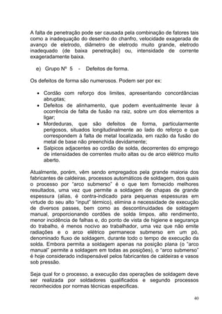A falta de penetração pode ser causada pela combinação de fatores tais
como a inadequação do desenho do chanfro, velocidade exagerada de
avanço de eletrodo, diâmetro de eletrodo muito grande, eletrodo
inadequado (de baixa penetração) ou, intensidade de corrente
exageradamente baixa.

  e) Grupo Nº 5     -   Defeitos de forma.

Os defeitos de forma são numerosos. Podem ser por ex:

  • Cordão com reforço dos limites, apresentando concordâncias
    abruptas;
  • Defeitos de alinhamento, que podem eventualmente levar à
    ocorrência de falta de fusão na raiz, sobre um dos elementos a
    ligar;
  • Mordeduras, que são defeitos de forma, particularmente
    perigosos, situados longitudinalmente ao lado do reforço e que
    correspondem à falta de metal localizada, em razão da fusão do
    metal de base não preenchida devidamente;
  • Salpicos adjacentes ao cordão de solda, decorrentes do emprego
    de intensidades de correntes muito altas ou de arco elétrico muito
    aberto.

Atualmente, porém, vêm sendo empregados pela grande maioria dos
fabricantes de caldeiras, processos automáticos de soldagem, dos quais
o processo por “arco submerso” é o que tem fornecido melhores
resultados, uma vez que permite a soldagem de chapas de grande
espessura (alias, é contra-indicado para pequenas espessuras em
virtude do seu alto “input” térmico), elimina a necessidade de execução
de diversos passes, bem como as descontinuidades de soldagem
manual, proporcionando cordões de solda limpos, alto rendimento,
menor incidência de falhas e, do ponto de vista de higiene e segurança
do trabalho, é menos nocivo ao trabalhador, uma vez que não emite
radiações e o arco elétrico permanece submerso em um pó,
denominado fluxo de soldagem, durante todo o tempo de execução da
solda. Embora permita a soldagem apenas na posição plana (o “arco
manual” permite a soldagem em todas as posições), o “arco submerso”
é hoje considerado indispensável pelos fabricantes de caldeiras e vasos
sob pressão.

Seja qual for o processo, a execução das operações de soldagem deve
ser realizada por soldadores qualificados e segundo processos
reconhecidos por normas técnicas especificas.

                                                                     40
 