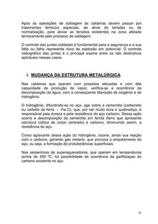 Após as operações de soldagem as caldeiras devem passar por
tratamentos térmicos especiais, de alivio de tensões ou de
normalização, para aliviar as tensões existentes na zona afetada
termicamente pelo processo de soldagem.

O controle das juntas soldadas é fundamental para a segurança e a sua
falta ou falha representa risco de explosão em potencial. O controle
radiográfico das juntas é o principal exame entre os não destrutivos
aplicáveis nesses casos.



  5 MUDANÇA DA ESTRUTURA METALÚRGICA

Nas caldeiras que operam com pressões elevadas e com alta
capacidade de produção de vapor, verifica-se a ocorrência da
decomposição da água, com a conseqüente liberação de oxigênio e de
hidrogênio.

O hidrogênio, difundindo-se no aço, age sobre a cementita (carboneto
ou carbeto de ferro - Fe3 C), que, por ser muito dura e quebradiça, é
responsável pela dureza e pela resistência do aço carbono. Dessa ação
ocorre a decomposição da cementita em ferrita (ferro que apresenta
estrutura cúbica de corpo centrado) e carbono, diminuindo assim, a
resistência do aço.

Como agravante dessa ação do hidrogênio, ocorre, ainda sua reação
com o carbono, gerando gás metano, que provoca o empolamento do
aço, ou seja, a formação de protuberâncias superficiais.

Nas serpentinas de superaquecedores, que operam em temperaturas
acima de 450 ºC, há possibilidade de ocorrência da garfitizaçao do
carbono existente no aço.




                                                                   41
 