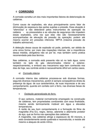 6 CORROSÃO

A corrosão constitui um dos mais importantes fatores de deterioração de
caldeiras.

Como causa de explosões, ela atua principalmente como fator de
diminuição de espessura das partes sujeitas a pressão. Essa atuação é
“silenciosa” e não detectável pelos instrumentos de operação da
caldeira - os pressostatos e as válvulas de segurança não impedem
essas explosões, uma vez que elas não são necessariamente
acompanhadas de elevação de pressão de operação; podem até
mesmo ocorrer em pressões inferiores `MPTA (máxima pressão de
trabalho admissível).

A detecção dessa causa de explosão só pode, portanto, ser obtida de
uma única forma: por meio das inspeções internas, daí a importância
dessa medida, obrigatória não só por lei, mas também como pratica
recomendada pela boa técnica.

Nas caldeiras, a corrosão está presente não só no lado água, como
também no lado do gás (denominados interior e exterior,
respectivamente), e embora seu mecanismo seja bem conhecido nos
dias de hoje, seu controle ainda é razoavelmente difícil em certos casos.

     a)   Corrosão interna

A corrosão interna das caldeiras processa-se sob diversas formas,
segundo diversos mecanismos, porém é sempre conseqüência direta da
presença da água: de sua característica, de suas impurezas e de seu
comportamento, quando em contato com o ferro, nas diversas faixas de
temperaturas.

     •     Oxidação generalizada do ferro.

     O aço carbono, material normalmente empregado na construção
     de caldeiras, tem propriedades condizentes com essa finalidade,
     mesmo sendo termicamente instável em água a elevadas
     temperaturas.
     A razão de seu bom comportamento é a formação do filme de
     magnetita (Fe3 O4), negro, denso, aderente e altamente protetor
     do aço, que se forma nas operações das caldeiras.
     A magnetita, nas caldeiras atinge a espessura de 50 microns, e
     está constantemente sendo quebrada e reconstruída, e resiste até
     mesmo a ataques de acido nítrico.

                                                                       43
 