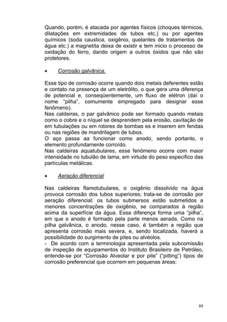 Quando, porém, é atacada por agentes físicos (choques térmicos,
dilatações em extremidades de tubos etc.) ou por agentes
químicos (soda caustica, oxigênio, quelantes de tratamentos de
água etc.) a magnetita deixa de existir e tem inicio o processo de
oxidação do ferro, dando origem a outros óxidos que não são
protetores.

•    Corrosão galvânica.

Esse tipo de corrosão ocorre quando dois metais deferentes estão
e contato na presença de um eletrólito, o que gera uma diferença
de potencial e, conseqüentemente, um fluxo de elétron (daí o
nome “pilha”, comumente empregado para designar esse
fenômeno).
Nas caldeiras, o par galvânico pode ser formado quando metais
como o cobre e o níquel se desprendem pela erosão, cavitação de
em tubulações ou em rotores de bombas es e inserem em fendas
ou nas regiões de mandrilagem de tubos.
O aço passa aa funcionar como anodo, sendo portanto, o
elemento profundamente corroído.
Nas caldeiras aquatubulares, esse fenômeno ocorre com maior
intensidade no tubulão de lama, em virtude do peso especifico das
partículas metálicas.

•    Aeração diferencial

Nas caldeiras flamotubulares, o oxigênio dissolvido na água
provoca corrosão dos tubos superiores; trata-se de corrosão por
aeração diferencial: os tubos submersos estão submetidos a
menores concentrações de oxigênio, se comparados à região
acima da superfície da água. Essa diferença forma uma “pilha”,
em que o anodo é formado pela parte menos aerada. Como na
pilha galvânica, o anodo, nesse caso, é também a região que
apresenta corrosão mais severa, e, sendo localizada, haverá a
possibilidade do surgimento de pites ou alvéolos.
- De acordo com a terminologia apresentada pela subcomissão
de inspeção de equipamentos do Instituto Brasileiro de Petróleo,
entende-se por “Corrosão Alveolar e por pite” (“pitting”) tipos de
corrosão preferencial que ocorrem em pequenas áreas:




                                                                44
 