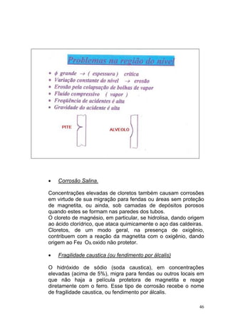 •   Corrosão Salina.

Concentrações elevadas de cloretos também causam corrosões
em virtude de sua migração para fendas ou áreas sem proteção
de magnetita, ou ainda, sob camadas de depósitos porosos
quando estes se formam nas paredes dos tubos.
O cloreto de magnésio, em particular, se hidrolisa, dando origem
ao ácido clorídrico, que ataca quimicamente o aço das caldeiras.
Cloretos, de um modo geral, na presença de oxigênio,
contribuem com a reação da magnetita com o oxigênio, dando
origem ao Fe2 O3, oxido não protetor.

•   Fragilidade caustica (ou fendimento por álcalis)

O hidróxido de sódio (soda caustica), em concentrações
elevadas (acima de 5%), migra para fendas ou outros locais em
que não haja a película protetora de magnetita e reage
diretamente com o ferro. Esse tipo de corrosão recebe o nome
de fragilidade caustica, ou fendimento por álcalis.

                                                              46
 