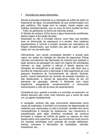•   Corrosão por gases dissolvidos.

Devido à poluição ambiental ou à utilização de sulfito de sódio no
tratamento de água, há possibilidade da sua contaminação com
gás sulfídrico. Ele reage com os metais, dando origem aos
sulfetos correspondentes, que no caso do ferro (sulfeto de ferro
- FeS), se apresenta na forma de manchas pretas.
O dióxido de carbono (CO2) torna a água fracamente acidificada,
dando origem à formação de pites.
Associado ou não à corrosão interna, outro fator que também
atua na diminuição da espessura é a erosão. Nas caldeiras
aquatubulares é comum a erosão causada por sopradores de
fuligem desalinhados, que incidem seu jato de vapor sobre os
tubos, em vez de entre eles.

Ultimamente, vem sendo constatada também a erosão pelo
vapor, em sedes de vedação de válvulas de segurança. Essas
válvulas normalmente são fabricadas de maneira que resistam à
ação abrasiva da passagem do vapor em regime de solicitações
normais, ou seja, quando a válvula é aberta apenas em
situações de emergência e de testes, o que vale dizer que a
escolha de materiais para a fabricação é feita esperando-se uma
pequena freqüência de funcionamento da válvula. Quando,
porém, outros dispositivos de controle de pressão inexistem ou
são desativados, a válvula de segurança deixa de ser um
elemento de operação, abrindo e fechando com maior
freqüência, desgastando excessivamente e diminuindo
sobremaneira a vida útil do disco de assentamento.

Constata-se que, quando a erosão e a corrosão se associam, os
efeitos danosos são muito mais intensos que a soma de cada
um, se agirem isoladamente.

A cavitação, embora não seja comumente relacionada como
causa de explosões, é também um processo de degeneração de
materiais que, associados ou não à corrosão, também tem como
conseqüências à redução de espessuras, seu mecanismo é
caracterizado pela ação dinâmica resultante da continua
formação e colapso de bolhas de gases ou vapores do meio
liquido sobre uma superfície, sendo sua ocorrência muito comum
em bombas centrifugas (com pressão de sucção deficiente),
dobras, cotovelos e derivações de tubulações, válvulas,
impelidores, etc..

                                                                47
 
