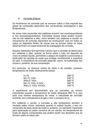 b)    Corrosão Externa

Os fenômenos de corrosão que se exercem sobre a face exposta aos
gases de combustão dependem dos combustíveis empregados e das
temperaturas.

As zonas mais aquecidas das caldeiras ocorrem nos superaquecedores
e nos ressuperaquecedores. Corrosões nessas áreas podem ocorrer
não só nas caldeiras a óleo, como também nas caldeiras a carvão; os
mecanismos de corrosão dependem do combustível, mas em todos os
casos os depósitos fluidos de cinzas que se formam sobre os tubos
desempenham um papel essencial de propagação de corrosão.

Estudos realizados tem permitido concluir que a corrosão se desenvolve
em caldeiras a óleo, quando se forma sobre o tubo um deposito de
cinza no estado liquido, permitindo o ataque do oxigênio e provocando a
destruição da camada de oxido que protege normalmente a superfície
do tubo. A importância da corrosão depende, assim, da fusibilidade das
cinzas e, portanto, da sua composição.

Em particular, os diversos óxidos de sódio e de vanádio, possuem
temperaturas de fusão relativamente baixas:

           V2 O5                                       690 ºC
           Na 2 O. V2O5                                630 ºC
           2Na2 O. V2O5                                640 ºC
           Na 2 O. V2O4 . 5 V2O5                       624 ºC
           5Na 2 O. V2O4 . 11V2O5                      535 ºC

A experiência tem demonstrado que as corrosões se tornam
importantes quando a temperatura do metal ultrapassa 600 ºC e, que
para uma mesma temperatura do metal, a velocidade de corrosão
aumenta com a temperatura do gás e com o excesso de ar.

Em caldeiras a carvão, a corrosão a alta temperatura também é
causada pelas cinzas, sobretudo quando m estado liquido; o teor em
compostos de baixo ponto de fusão é, portanto, um elemento importante
para apreciação do poder corrosivo de um carvão. As temperaturas de
fusão de alguns componentes que podem existir nos depósitos que se
formam sobre os tubos são:


                                                                     48
 