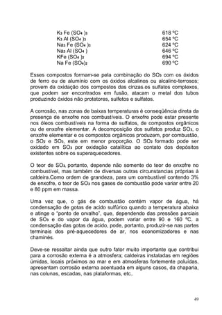 K3 Fe (SO4 )3                              618 ºC
           K3 Al (SO4 )3                              654 ºC
           Na3 Fe (SO4 )3                             624 ºC
           Na3 Al (SO4 )                              646 ºC
           KFe (SO4 )2                                694 ºC
           Na Fe (SO4)2                               690 ºC

Esses compostos formam-se pela combinação do SO3 com os óxidos
de ferro ou de alumínio com os óxidos alcalinos ou alcalino-terrosos;
provem da oxidação dos compostos das cinzas.os sulfatos complexos,
que podem ser encontrados em fusão, atacam o metal dos tubos
produzindo óxidos não protetores, sulfetos e sulfatos.

A corrosão, nas zonas de baixas temperaturas é conseqüência direta da
presença de enxofre nos combustíveis. O enxofre pode estar presente
nos óleos combustíveis na forma de sulfatos, de compostos orgânicos
ou de enxofre elementar. A decomposição dos sulfatos produz SO3, o
enxofre elementar e os compostos orgânicos produzem, por combustão,
o SO2 e SO3, este em menor proporção. O SO2 formado pode ser
oxidado em SO3 por oxidação catalítica ao contato dos depósitos
existentes sobre os superaquecedores.

O teor de SO3, portanto, depende não somente do teor de enxofre no
combustível, mas também de diversas outras circunstancias próprias à
caldeira.Como ordem de grandeza, para um combustível contendo 3%
de enxofre, o teor de SO3 nos gases de combustão pode variar entre 20
e 80 ppm em massa.

Uma vez que, o gás de combustão contém vapor de água, há
condensação de gotas de acido sulfúrico quando a temperatura abaixa
e atinge o “ponto de orvalho”, que, dependendo das pressões parciais
de SO3 e do vapor da água, podem variar entre 90 e 160 ºC. a
condensação das gotas de acido, pode, portanto, produzir-se nas partes
terminais dos pré-aquecedores de ar, nos economizadores e nas
chaminés.

Deve-se ressaltar ainda que outro fator muito importante que contribui
para a corrosão externa é a atmosfera; caldeiras instaladas em regiões
úmidas, locais próximos ao mar e em atmosferas fortemente poluídas,
apresentam corrosão externa acentuada em alguns casos, da chaparia,
nas colunas, escadas, nas plataformas, etc..



                                                                    49
 