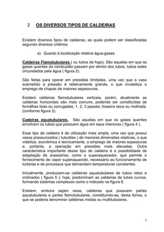 2    OS DIVERSOS TIPOS DE CALDEIRAS


Existem diversos tipos de caldeiras, as quais podem ser classificadas
segundo diversos critérios:

        a) Quanto à localização relativa água-gases.

Caldeiras Flamotubulares ( ou tubos de fogo). São aquelas em que os
gases quentes da combustão passam por dentro dos tubos, tubos estes
circundados pela água ( figura 2).

São feitas para operar em pressões limitadas, uma vez que o vaso
submetido a pressão é relativamente grande, o que inviabiliza o
emprego de chapas de maiores espessuras.

Existem caldeiras flamotubulares verticais, porém, atualmente as
caldeiras horizontais são mais comuns, podendo ser constituídas de
fornalhas lisas ou corrugadas; 1, 2, 3 passes; traseira seca ou molhada.
(conforme figura 3).

Cadeiras aquatubulares. São aquelas em que os gases quentes
envolvem os tubos que possuem água em seus interiores ( figura 4 ).

Esse tipo de caldeira é de utilização mais ampla, uma vez que possui
vasos pressurizados ( tubulões ) de menores dimensões relativas, o que
viabiliza, econômica e tecnicamente, o emprego de maiores espessuras
e, portanto, a operação em pressões mais elevadas. Outra
característica importante desse tipo de caldeira é a possibilidade de
adaptação de acessórios, como o superaquecedor, que permite o
fornecimento de vapor superaquecido, necessário ao funcionamento de
turbinas e de processos que demandam temperaturas constantes.

Inicialmente, produziam-se caldeiras aquatubulares de tubos retos e
inclinados ( figura 5 ); hoje, predominam as caldeiras de tubos curvos,
formando sistemas complexos como o indicado na figura 6.

Existem, embora sejam raras, caldeiras que possuem partes
aquatubulares e partes flamotubulares, constituindo-se, desta forma, o
que se poderia denominar caldeiras mistas ou multitubulares.




                                                                       5
 