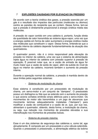 7     EXPLOSÕES CAUSADAS POR ELEVAÇAO DA PRESSÃO

De acordo com a teoria cinética dos gases, a pressão exercida por um
gás é o resultado dos impactos das partículas (moléculas ou átomos)
contra as paredes do recipiente que as contem. Dessa forma, tem-se
que a pressão é diretamente proporcional à energia cinética media das
moléculas.

A pressão do vapor contido em uma caldeira é, portanto, função direta
da quantidade de calor transmitida ao sistema água-vapor, uma vez que
a energia cedida em forma de calor aumentará a energia cinética media
das moléculas que constituem o vapor. Dessa forma, entende-se que a
pressão interna da caldeira depende fundamentalmente da atuação dos
queimadores.

O queimador porem, não é o único responsável pela elevação da
pressão no interior da caldeira, uma vez que o sistema de alimentação
injeta água no interior da caldeira com pressão superior à pressão de
operação. É possível notar que, se a vazão de entrada de água for
muito maior que a vazão de saída de vapor, além da subida do nível de
água no interior da caldeira, incorrerá também o aumento da pressão
interna.

Durante a operação normal da caldeira, a pressão é mantida dentro de
seus limites pelos seguintes sistemas:

           -   Sistema de modulação de chama

Esse sistema é constituído por um pressostato de modulação de
chama, um servo-motor e um conjunto de “dampers”. O pressostato
possui um diafragma ou fole que se estende com o aumento da pressão
e que aciona contatos emitindo sinais elétricos para o servo-motor. Os
movimentos do motor são transmitidos a um jogo de alavancas que
movimenta laminas adequadamente instaladas (“dampers”) para
modificar a vazão de combustível e a vazão de ar, que, por sua vez,
alimentam o queimador, obtendo, desta forma, a modulação da chama,
ou seja, sua redução nos momentos de pressões elevadas e sua
intensificação nos momentos de pressões baixas.

           -   Sistema de pressão máxima.

Esse é um dos sistemas de segurança das caldeiras e, como tal, age
abruptamente. È composto por um pressostato e uma válvula solenóide.
Quando o pressostato é pressionado, a alimentação elétrica da bobina
                                                                    50
 