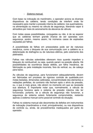 -   Sistema manual.

Com base na indicação do manômetro, o operador aciona os diversos
dispositivos da caldeira, tendo condições de interferir onde for
necessário para manter a pressão interna da caldeira: nos queimadores,
na alimentação ou mesmo na válvula de segurança, liberando vapor à
atmosfera por meio do acionamento da alavanca da válvula.

Com todas essas possibilidades, conjugadas ou não, é de se esperar
que as caldeiras tenham grande chance de ser operadas com
segurança, porém, mesmo assim, há inúmeros casos de explosões
causadas por falhas.

A possibilidade de falhas em pressostatos pode ser de natureza
mecânica, como o bloqueio de sua comunicação com a caldeira ou a
deterioração do diafragma ou de natureza elétrica, pelo colamento dos
platinados.

Falhas nas válvulas solenóides oferecem risco quando impedem o
bloqueio do combustível, ou seja, quando param na posição aberta. Há
possibilidades da ocorrência desse defeito, por falha mecânica, de
fabricação ou pela instalação incorreta, fora da vertical, ou, de cabeça
para baixo.

As válvulas de segurança, para funcionarem adequadamente, devem
ser fabricadas em processo de rigoroso controle de qualidade,com
molas testadas, dimensões calibradas, concentricidade dos elementos e
vedações perfeitas, do contrario não fecham após o alivio da pressão,
ou, o que é mais grave, não abrem no momento em que se necessita
sua abertura. É importante notar que, normalmente, a válvula de
segurança funciona após o sistema de pressão máxima não ter
funcionado; portanto, se a válvula de segurança não funcionar, a
segurança do sistema estará fortemente comprometida, restando
apenas a sistema manual como possível controle da situação.

Falhas no sistema manual são decorrentes de defeitos em instrumentos
de indicação (manômetros e nível, principalmente), ou nos dispositivos
de controle ou, ainda, de procedimentos inadequados por parte do
operador.




                                                                      54
 