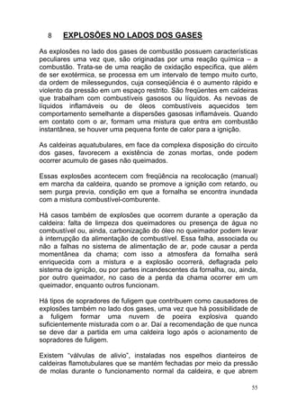 8    EXPLOSÕES NO LADOS DOS GASES

As explosões no lado dos gases de combustão possuem características
peculiares uma vez que, são originadas por uma reação química – a
combustão. Trata-se de uma reação de oxidação especifica, que além
de ser exotérmica, se processa em um intervalo de tempo muito curto,
da ordem de milessegundos, cuja conseqüência é o aumento rápido e
violento da pressão em um espaço restrito. São freqüentes em caldeiras
que trabalham com combustíveis gasosos ou líquidos. As nevoas de
líquidos inflamáveis ou de óleos combustíveis aquecidos tem
comportamento semelhante a dispersões gasosas inflamáveis. Quando
em contato com o ar, formam uma mistura que entra em combustão
instantânea, se houver uma pequena fonte de calor para a ignição.

As caldeiras aquatubulares, em face da complexa disposição do circuito
dos gases, favorecem a existência de zonas mortas, onde podem
ocorrer acumulo de gases não queimados.

Essas explosões acontecem com freqüência na recolocação (manual)
em marcha da caldeira, quando se promove a ignição com retardo, ou
sem purga previa, condição em que a fornalha se encontra inundada
com a mistura combustível-comburente.

Há casos também de explosões que ocorrem durante a operação da
caldeira: falta de limpeza dos queimadores ou presença de água no
combustível ou, ainda, carbonização do óleo no queimador podem levar
à interrupção da alimentação de combustível. Essa falha, associada ou
não a falhas no sistema de alimentação de ar, pode causar a perda
momentânea da chama; com isso a atmosfera da fornalha será
enriquecida com a mistura e a explosão ocorrerá, deflagrada pelo
sistema de ignição, ou por partes incandescentes da fornalha, ou, ainda,
por outro queimador, no caso de a perda da chama ocorrer em um
queimador, enquanto outros funcionam.

Há tipos de sopradores de fuligem que contribuem como causadores de
explosões também no lado dos gases, uma vez que há possibilidade de
a fuligem formar uma nuvem de poeira explosiva quando
suficientemente misturada com o ar. Daí a recomendação de que nunca
se deve dar a partida em uma caldeira logo após o acionamento de
sopradores de fuligem.

Existem “válvulas de alivio”, instaladas nos espelhos dianteiros de
caldeiras flamotubulares que se mantém fechadas por meio da pressão
de molas durante o funcionamento normal da caldeira, e que abrem

                                                                      55
 