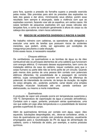 para fora, quando a pressão da fornalha supera a pressão exercida
pelas molas. São previstas para abrir às pressões das explosões no
lado dos gases e dar alivio, minimizando seus efeitos; porém esse
resultado nem sempre é alcançado, dada a violência com que as
explosões ocorrem, fazendo voar até os espelhos, em certos casos. Há
casos também de pequenas explosões em que essas válvulas são
lançadas fora, e como se localizam geralmente à altura do corpo ou da
cabeça dos operadores, criam riscos adicionais.

     12   RISCOS DE ACIDENTES DIVERSOS E RISCOS À SAÚDE

No trabalho rotineiro com caldeiras, os operadores são obrigados a
executar uma serie de tarefas que possuem riscos de acidentes
inerentes, que podem, ainda, ser agravados por condições de
insegurança peculiares a cada situação.
Entre esses riscos, é necessário ressaltar:

            - Choques elétricos
Os ventiladores, os queimadores e as bombas de água ou de óleo
combustível são os principais elementos de uma caldeira que funcionam
com energia elétrica. O manuseio desses equipamentos, bem como da
instalação elétrica da casa da caldeira, requer cuidados para que o
corpo humano ou parte dele não se torne parte de um circuito. Quando
pelo menos dois pontos de uma pessoa têm contato com potenciais
elétricos diferentes, há possibilidade de a passagem de corrente
elétrica, cujas conseqüências ocorrem em função da diferença de
potencial, da intensidade da corrente, do tempo de duração, da região
do corpo atingida, etc., podendo, portanto, variar desde uma simples
contração muscular localizada até uma parada cardíaca por
eletrocussão, ou mesmo a morte instantânea.

          - Queimaduras.
A produção de vapor sob pressão ocorre em temperaturas superiores a
100 ºC (temperatura de vaporização da água a pressão atmosférica).
Contatos com o vapor, portanto, produzem sérias queimaduras, uma
vez que estão em jogo altas temperaturas e a possibilidade de lesionar
grandes superfícies do corpo.

Além de queimadores térmicas por contato com água, vapor, óleo
aquecido, tubulações desprotegidas, etc., deve-se considerar, ainda, o
risco de queimaduras por contato com produtos cáusticos, usualmente
empregados para a neutralização do Ph da água de alimentação da
caldeira, como o hidróxido de sódio, por exemplo, e outros produtos
químicos.

                                                                    56
 