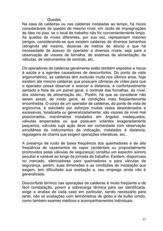 - Quedas.
Na casa de caldeiras ou nas caldeiras instaladas ao tempo, há riscos
consideráveis de quedas de mesmo nível, em razão de impregnações
de óleo no piso, se o local de trabalho não for convenientemente limpo.
As quedas de níveis diferentes, por sua vez, representam maiores
perigos, considerando-se que existem caldeiras de diversos tamanhos
(atingindo até mesmo, dezenas de metros de altura) e que há
necessidade de acesso do operador a diversos níveis, seja para a
observação de visores de fornalha, de sistemas de alimentação, de
válvulas, de instrumentos de controle, etc..

Os operadores de caldeiras geralmente estão também expostos a riscos
à saúde e a agentes causadores de desconfortos. Do ponto de vista
ergonométrico, as caldeiras têm evoluído muito nos últimos anos, hoje
existem até mesmo caldeiras que possuem câmaras de vídeo para que
o operador possa observar e exercer a distancia, e confortavelmente
sentado a frete de um painel geral, o controle das fornalhas, do nível,
dos sistemas de alimentação etc.. Porém, há que se considerar não
serem essas, de modo geral, as condições mais freqüentemente
encontradas. O corpo de um operador de caldeiras, do ponto de vista de
ergonomia, é solicitado por esforços muitas vezes desordenados e
excessivos, localizada ou generalizadamente: são visores de nível mal
posicionados, manômetros instalados em ângulos inadequados,
válvulas emperradas ou que possuem volantes exageradamente
pequenos, válvulas cuja ação deve ser comandada com observação
simultânea de instrumentos de indicação, instalados à distancia,
regulagens de chama que exigem operações interativas, etc..

A presença de ruído de baixa freqüência dos queimadores e de alta
freqüência de vazamentos de vapor (acidentais ou propositalmente
promovidos pelas válvulas de segurança) constitui um espectro sonoro
peculiar e variável ao longo da jornada de trabalho. Existem, disponíveis
no mercado, silenciadores para queimadores e para válvulas de
segurança, porém, suas dimensões e as condições de instalação que
exigem, tem dificultado sua aceitação e, seu emprego ainda não é
generalizado.

Desconforto térmico nas operações de caldeiras é muito freqüente e de
fácil constatação, porem a sobrecarga térmica para ser identificada,
exige a analise de cada caso em particular, sendo necessário para
tanto, não só avaliações com termômetros de globo e de bulbo úmido,
como também exames médicos e acompanhamentos individuais.



                                                                       57
 