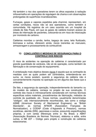 Há também o riso dos operadores terem os olhos expostos à radiação
infravermelha em operações de regulagem de chama e em observações
prolongadas de superfícies incandescentes.

Fumaças, gases e vapores expelidos pela chaminé, representam, em
certas condições, riscos não só aos operadores, como também à
comunidade. Há registros de um caso ocorrido em um hospital da
cidade de São Paulo, em que os gases de caldeira tiveram acesso às
áreas de internação de pacientes, colocando-os em risco de intoxicação
por monóxido de carbono.

Caldeiras movidas a carvão, lenha, bagaço de cana, leito fluidizado,
biomassa e outras, oferecem ainda, riscos inerentes ao manuseio,
armazenagem e processamento do combustível.


     13   CONCLUSÕES E MEDIDAS DE SEGURANÇA PARA O
                 CONTROLE DOS RISCOS

O risco de acidentes na operação de caldeiras é caracterizado por
grande quantidade de variáveis, não só de operação, como também de
fabricação e de conservação do equipamento.

A sintetização mais objetiva desses riscos é aquela que os contrapõe às
medidas com as quais podem ser controlados, entendendo-se em
suma, os riscos existem, quando a segurança da caldeira não é
convenientemente imposta na operação ou em alguma das fases que a
antecede.

De fato, a segurança da operação, independentemente do tamanho ou
do modelo da caldeira, começa no projeto de sua construção. O
controle dos riscos é intrinsecamente considerado em normas técnicas
especificas sobre materiais, procedimentos de fabricação, métodos de
controle da qualidade, etc.. Essas normas, usualmente denominadas
“códigos”, são internacionalmente reconhecidas, tais como o código
ASME (American Society of Mechanical Engineers), as “British
Standards”, as normas AFNOR (Association Française de
Normalization), o CODAP (Code d´Appareils à Pression), normas
soviéticas, alemãs (DIN), japonesas e outras, possuindo especificações
próprias, e com certas diferenças entre si. No Brasil, a ABNT
(Associação Brasileira de Normas Técnicas), elaborou e edita, entre
outras, a NB 227 – Código para projeto e construção de caldeiras
estacionarias.


                                                                     58
 