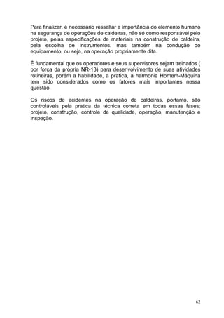 Para finalizar, é necessário ressaltar a importância do elemento humano
na segurança de operações de caldeiras, não só como responsável pelo
projeto, pelas especificações de materiais na construção de caldeira,
pela escolha de instrumentos, mas também na condução do
equipamento, ou seja, na operação propriamente dita.

É fundamental que os operadores e seus supervisores sejam treinados (
por força da própria NR-13) para desenvolvimento de suas atividades
rotineiras, porém a habilidade, a pratica, a harmonia Homem-Máquina
tem sido considerados como os fatores mais importantes nessa
questão.

Os riscos de acidentes na operação de caldeiras, portanto, são
controláveis pela pratica da técnica correta em todas essas fases:
projeto, construção, controle de qualidade, operação, manutenção e
inspeção.




                                                                     62
 