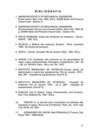 BIBLIOGRAFIA

1. AMERICAN SOCIETY OF MECHANICAL ENGINEERS.
   Power boilers. New York, 1980. 300 p. (ASME Boiler and Pressure
   Vessel Code – Section I).

2. AMERICAN SOCIETY OF MECHANICAL ENGINEERS.
   Recommended rules for care of power boilers. New York, 1980. 92
   p. (ASME Boiler and Pressure Vessel Code – Section VII).

3. APAVE NOMANDE. Etude des incidentes de chadieres – Rouen,
   APAVE, 1983 87p.

4. DEJIEUX, J. Dèfants des soudures. Soudeur, Paris, novembre
   1980. 9p (Institut de Soudure).

5. GENTIL, Vicente. Corrosão. Rio de Janeiro, EGD, 1982. 453 p.


6. HERON, C.H. Incidentes más comunes en los generadores de
   vapor a agua sobrecalentada. Montages e Instalaciones, (38) : 49
   – 56, s.d. (APAVE, Paris, 180 p, oct / dic. 1972.

7. INSTITUTO BRASILEIRO DE PETRÓLEO.Causas gerais de
   deterioração e avaria dos equipamentos. Rio de Janeiro, 1974 ,
   46p. (IBP . Inspeção de equipamentos. Guia Nº 6).


8. INSTITUTO BRASILEIRO DE PETRÓLEO.             Inspeção de
   Caldeiras. Rio de Janeiro, 1976 , 23 p. (IBP . Inspeção de
   equipamentos. Guia Nº 5).

9. SHIELDS, Carl D. Boilers: Types, characteristics, and functions.
   New York, McBraw-Hill, 1982 . 559 p.


10.      TREFER, R. La sécurité dans l´exploitation et l´entretien dês
   chaudires à vapeur. Revue de la Protection, Paris, (9) : 50-6, sept
   (10); 59-65, oct 1962.

11.     GERADORES DE VAPOR. Raúl PERAGALLO Torreira. São
   Paulo 1995 – ISBN 85-86



                                                                    63
 