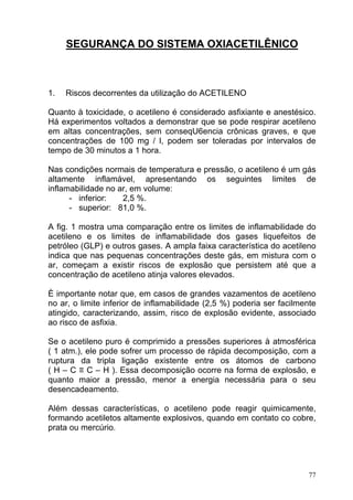 SEGURANÇA DO SISTEMA OXIACETILÊNICO



1.   Riscos decorrentes da utilização do ACETILENO

Quanto à toxicidade, o acetileno é considerado asfixiante e anestésico.
Há experimentos voltados a demonstrar que se pode respirar acetileno
em altas concentrações, sem conseqU6encia crônicas graves, e que
concentrações de 100 mg / l, podem ser toleradas por intervalos de
tempo de 30 minutos a 1 hora.

Nas condições normais de temperatura e pressão, o acetileno é um gás
altamente inflamável, apresentando os seguintes limites de
inflamabilidade no ar, em volume:
      - inferior:   2,5 %.
      - superior: 81,0 %.

A fig. 1 mostra uma comparação entre os limites de inflamabilidade do
acetileno e os limites de inflamabilidade dos gases liquefeitos de
petróleo (GLP) e outros gases. A ampla faixa característica do acetileno
indica que nas pequenas concentrações deste gás, em mistura com o
ar, começam a existir riscos de explosão que persistem até que a
concentração de acetileno atinja valores elevados.

È importante notar que, em casos de grandes vazamentos de acetileno
no ar, o limite inferior de inflamabilidade (2,5 %) poderia ser facilmente
atingido, caracterizando, assim, risco de explosão evidente, associado
ao risco de asfixia.

Se o acetileno puro é comprimido a pressões superiores à atmosférica
( 1 atm.), ele pode sofrer um processo de rápida decomposição, com a
ruptura da tripla ligação existente entre os átomos de carbono
( H – C ≡ C – H ). Essa decomposição ocorre na forma de explosão, e
quanto maior a pressão, menor a energia necessária para o seu
desencadeamento.

Além dessas características, o acetileno pode reagir quimicamente,
formando acetiletos altamente explosivos, quando em contato co cobre,
prata ou mercúrio.




                                                                        77
 