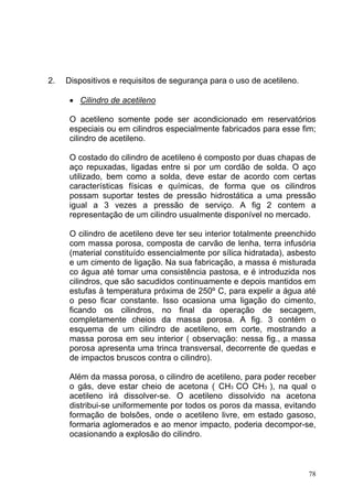 2.   Dispositivos e requisitos de segurança para o uso de acetileno.

      • Cilindro de acetileno

      O acetileno somente pode ser acondicionado em reservatórios
      especiais ou em cilindros especialmente fabricados para esse fim;
      cilindro de acetileno.

      O costado do cilindro de acetileno é composto por duas chapas de
      aço repuxadas, ligadas entre si por um cordão de solda. O aço
      utilizado, bem como a solda, deve estar de acordo com certas
      características físicas e químicas, de forma que os cilindros
      possam suportar testes de pressão hidrostática a uma pressão
      igual a 3 vezes a pressão de serviço. A fig 2 contem a
      representação de um cilindro usualmente disponível no mercado.

      O cilindro de acetileno deve ter seu interior totalmente preenchido
      com massa porosa, composta de carvão de lenha, terra infusória
      (material constituído essencialmente por sílica hidratada), asbesto
      e um cimento de ligação. Na sua fabricação, a massa é misturada
      co água até tomar uma consistência pastosa, e é introduzida nos
      cilindros, que são sacudidos continuamente e depois mantidos em
      estufas à temperatura próxima de 250º C, para expelir a água até
      o peso ficar constante. Isso ocasiona uma ligação do cimento,
      ficando os cilindros, no final da operação de secagem,
      completamente cheios da massa porosa. A fig. 3 contém o
      esquema de um cilindro de acetileno, em corte, mostrando a
      massa porosa em seu interior ( observação: nessa fig., a massa
      porosa apresenta uma trinca transversal, decorrente de quedas e
      de impactos bruscos contra o cilindro).

      Além da massa porosa, o cilindro de acetileno, para poder receber
      o gás, deve estar cheio de acetona ( CH3 CO CH3 ), na qual o
      acetileno irá dissolver-se. O acetileno dissolvido na acetona
      distribui-se uniformemente por todos os poros da massa, evitando
      formação de bolsões, onde o acetileno livre, em estado gasoso,
      formaria aglomerados e ao menor impacto, poderia decompor-se,
      ocasionando a explosão do cilindro.



                                                                       78
 