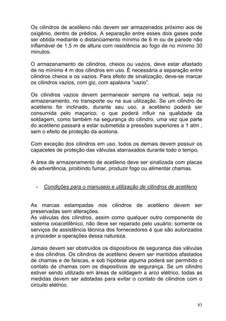 Os cilindros de acetileno não devem ser armazenados próximo aos de
oxigênio, dentro de prédios. A separação entre esses dois gases pode
ser obtida mediante o distanciamento mínimo de 6 m ou de parede não
inflamável de 1,5 m de altura com resistência ao fogo de no mínimo 30
minutos.

O armazenamento de cilindros, cheios ou vazios, deve estar afastado
de no mínimo 4 m dos cilindros em uso. É necessária a separação entre
cilindros cheios e os vazios. Para efeito de sinalização, deve-se marcar
os cilindros vazios, com giz, com apalavra “vazio”.

Os cilindros vazios devem permanecer sempre na vertical, seja no
armazenamento, no transporte ou na sua utilização. Se um cilindro de
acetileno for inclinado, durante seu uso, a acetileno poderá ser
consumida pelo maçarico, o que poderá influir na qualidade da
soldagem, como também na segurança do cilindro, uma vez que parte
do acetileno passará a estar submetida a pressões superiores a 1 atm ,
sem o efeito de proteção da acetona.

Com exceção dos cilindros em uso, todos os demais devem possuir os
capacetes de proteção das válvulas atarraxados durante todo o tempo.

A área de armazenamento de acetileno deve ser sinalizada com placas
de advertência, proibindo fumar, produzir fogo ou alimentar chamas.


  -   Condições para o manuseio e utilização de cilindros de acetileno


As marcas estampadas nos cilindros de acetileno devem ser
preservadas sem alterações.
As válvulas dos cilindros, assim como qualquer outro componente do
sistema oxiacetilênico, não deve ser reparado pelo usuário; somente os
serviços de assistência técnica dos fornecedores é que são autorizados
a proceder a operações dessa natureza.

Jamais devem ser obstruídos os dispositivos de segurança das válvulas
e dos cilindros. Os cilindros de acetileno devem ser mantidos afastados
de chamas e de faíscas, e sob hipótese alguma poderá ser permitido o
contato de chamas com os dispositivos de segurança. Se um cilindro
estiver sendo utilizado em áreas de soldagem a arco elétrico, todas as
medidas devem ser adotadas para evitar o contato de cilindros com o
circuito elétrico.


                                                                         83
 