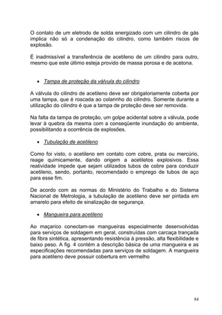 O contato de um eletrodo de solda energizado com um cilindro de gás
implica não só a condenação do cilindro, como também riscos de
explosão.

É inadmissível a transferência de acetileno de um cilindro para outro,
mesmo que este último esteja provido de massa porosa e de acetona.


   • Tampa de proteção da válvula do cilindro

A válvula do cilindro de acetileno deve ser obrigatoriamente coberta por
uma tampa, que é roscada ao colarinho do cilindro. Somente durante a
utilização do cilindro é que a tampa de proteção deve ser removida.

Na falta da tampa de proteção, um golpe acidental sobre a válvula, pode
levar à quebra da mesma com a conseqüente inundação do ambiente,
possibilitando a ocorrência de explosões.

   • Tubulação de acetileno

Como foi visto, o acetileno em contato com cobre, prata ou mercúrio,
reage quimicamente, dando origem a acetiletos explosivos. Essa
reatividade impede que sejam utilizados tubos de cobre para conduzir
acetileno, sendo, portanto, recomendado o emprego de tubos de aço
para esse fim.

De acordo com as normas do Ministério do Trabalho e do Sistema
Nacional de Metrologia, a tubulação de acetileno deve ser pintada em
amarelo para efeito de sinalização de segurança.

   • Mangueira para acetileno

Ao maçarico conectam-se mangueiras especialmente desenvolvidas
para serviços de soldagem em geral, construídas com carcaça trançada
de fibra sintética, apresentando resistência à pressão, alta flexibilidade e
baixo peso. A fig. 4 contém a descrição básica de uma mangueira e as
especificações recomendadas para serviços de soldagem. A mangueira
para acetileno deve possuir cobertura em vermelho




                                                                         84
 