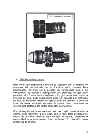 Fig. 5 conexões p/ acetileno




  • Válvulas anti-retrocesso

Para obter com segurança a mistura do acetileno com o oxigênio no
maçarico, há necessidade de se trabalhar com pressões bem
balanceadas, devendo ser a pressão do combustível igual à do
comburente. Se ocorrer o desequilíbrio das pressões, um gás pode
penetrar pelos “dutos” de admissão do outro gás, provocando assim, a
inversão de fluxo. Esse desequilíbrio pode ser causado por obstrução
do bico do maçarico, excessiva aproximação da ponteira à poça de
fusão da solda, irradiação do calor da chama para o maçarico ou
mesmo pela dilatação das partes calibradas do maçarico.

Com desequilíbrios dessa natureza, não só o gás, como também a
chama, pode “caminhar” pelos tubos, com o risco desta processar-se
dentro de um dos cilindros, uma vê que ali estarão presentes o
combustível e o comburente. Esse fenômeno é conhecido como
retrocesso de chama.



                                                                  86
 