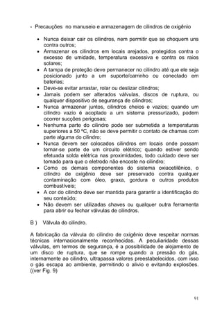 - Precauções no manuseio e armazenagem de cilindros de oxigênio

     • Nunca deixar cair os cilindros, nem permitir que se choquem uns
       contra outros;
     • Armazenar os cilindros em locais arejados, protegidos contra o
       excesso de umidade, temperatura excessiva e contra os raios
       solares;
     • A tampa de proteção deve permanecer no cilindro até que ele seja
       posicionado junto a um suporte/carrinho ou conectado em
       baterias;
     • Deve-se evitar arrastar, rolar ou deslizar cilindros;
     • Jamais podem ser alterados válvulas, discos de ruptura, ou
       qualquer dispositivo de segurança de cilindros;
     • Nunca armazenar juntos, cilindros cheios e vazios; quando um
       cilindro vazio é acoplado a um sistema pressurizado, podem
       ocorrer sucções perigosas;
     • Nenhuma parte do cilindro pode ser submetida a temperaturas
       superiores a 50 ºC, não se deve permitir o contato de chamas com
       parte alguma do cilindro;
     • Nunca devem ser colocados cilindros em locais onde possam
       tornar-se parte de um circuito elétrico; quando estiver sendo
       efetuada solda elétrica nas proximidades, todo cuidado deve ser
       tomado para que o eletrodo não encoste no cilindro;
     • Como os demais componentes do sistema oxiacetilênico, o
       cilindro de oxigênio deve ser preservado contra qualquer
       contaminação com óleo, graxa, gordura e outros produtos
       combustíveis;
     • A cor do cilindro deve ser mantida para garantir a identificação do
       seu conteúdo;
     • Não devem ser utilizadas chaves ou qualquer outra ferramenta
       para abrir ou fechar válvulas de cilindros.

B)     Válvula do cilindro.

A fabricação da válvula do cilindro de oxigênio deve respeitar normas
técnicas internacionalmente reconhecidas. A peculiaridade dessas
válvulas, em termos de segurança, é a possibilidade de alojamento de
um disco de ruptura, que se rompe quando a pressão do gás,
internamente ao cilindro, ultrapassa valores preestabelecidos, com isso
o gás escapa ao ambiente, permitindo o alivio e evitando explosões.
((ver Fig. 9)




                                                                        91
 