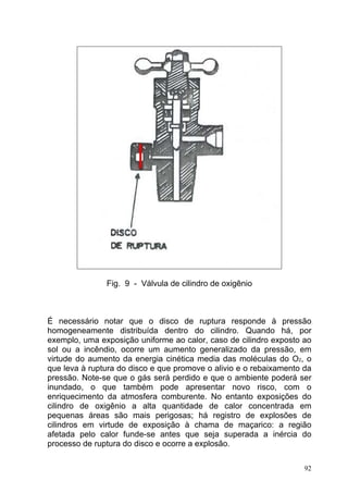 Fig. 9 - Válvula de cilindro de oxigênio



É necessário notar que o disco de ruptura responde à pressão
homogeneamente distribuída dentro do cilindro. Quando há, por
exemplo, uma exposição uniforme ao calor, caso de cilindro exposto ao
sol ou a incêndio, ocorre um aumento generalizado da pressão, em
virtude do aumento da energia cinética media das moléculas do O2, o
que leva à ruptura do disco e que promove o alivio e o rebaixamento da
pressão. Note-se que o gás será perdido e que o ambiente poderá ser
inundado, o que também pode apresentar novo risco, com o
enriquecimento da atmosfera comburente. No entanto exposições do
cilindro de oxigênio a alta quantidade de calor concentrada em
pequenas áreas são mais perigosas; há registro de explosões de
cilindros em virtude de exposição à chama de maçarico: a região
afetada pelo calor funde-se antes que seja superada a inércia do
processo de ruptura do disco e ocorre a explosão.

                                                                    92
 