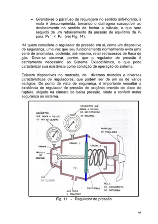 • Girando-se o parafuso de regulagem no sentido anti-horário, a
       mola é descomprimida, tornando o diafragma susceptível ao
       deslocamento no sentido de fechar a válvula, o que sera
       seguido de um rebaixamento da pressão de equilíbrio de P2
       para P2 ´´ < P2 (ver Fig. 14).

Há quem considere o regulador de pressão em si, como um dispositivo
de segurança, uma vez que seu funcionamento normalmente evita uma
serie de anomalias, podendo, até mesmo, reter retrocessos de fluxo de
gás. Deve-se observar, porém, que o regulador de pressão é
estritamente necessário ao Sistema Oxiacetilênico, o que pode
caracterizar sua existência como condição de operação do sistema.

Existem dispositivos no mercado, de diversos modelos e diversas
características de reguladores, que podem ser de um ou de vários
estágios. Do ponto de vista de segurança, é importante ressaltar a
existência de regulador de pressão de oxigênio provido de disco de
ruptura, alojado na câmara de baixa pressão, vindo a conferir maior
segurança ao sistema.




                   Fig. 11 - Regulador de pressão


                                                                   95
 