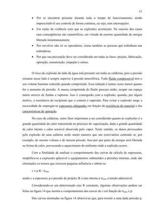 11
•

Por se encontrar presente durante todo o tempo de funcionamento, sendo
imprescindível seu controle de forma contínua, ou seja, sem interrupções.

•

Em razão da violência com que as explosões acontecem. Na maioria dos casos
suas conseqüências são catastróficas, em virtude da enorme quantidade de energia
liberada instantaneamente.

•

Por envolver não só os operadores, como também as pessoas que trabalham nas
redondezas.

•

Por que sua prevenção deve ser considerada em todas as fases: projeto, fabricação,
operação, manutenção, inspeção e outras.

O risco de explosão do lado da água está presente em todas as caldeiras, pois a pressão
reinante nesse lado é sempre superior à pressão atmosférica. Todo fluido compressível tem o
seu volume bastante reduzido quando comprimido. Essa redução é tantas vezes menor quanto
for o aumento de pressão. A massa comprimida de fluido procura então, ocupar um espaço
maior através de fendas e rupturas. Isso é conseguido com a explosão, quando, por algum
motivo, a resistência do recipiente que o contem é superada. Para evitar a explosão surge a
necessidade de empregar-se espessuras adequadas em função da resistência do material e das
características de operação.
No caso de caldeiras, outro fator importante a ser considerado quanto às explosões é a
grande quantidade de calor transmitida no processo de vaporização, dada a grande quantidade
de calor latente e calor sensível absorvida pelo vapor. Neste sentido, os danos provocados
pela explosão de uma caldeira serão muito maiores que um reservatório contendo ar, por
exemplo, de mesmo volume e de mesma pressão. Isso por que parte da energia será liberada
na forma de calor, provocando o aquecimento do ambiente onde a explosão ocorre.
Com a finalidade de analisar o comportamento das curvas de cálculo de espessuras,
simplifica-se a expressão aplicável a equipamentos submetidos a pressões internas, onde são
eliminados os termos que exercem pequena influência e obtém-se:
e ≈ p R / σadm
sendo e a espessura; p a pressão de projeto; R o raio interno e σadm a tensão admissível.
Considerando-se um determinado raio R constante, algumas observações podem ser
feitas na figura 14 que mostra o comportamento das curvas de e em função de σadm e p.
Das curvas mostradas na figura 14 observa-se que, para resistir a uma dada pressão p,

 