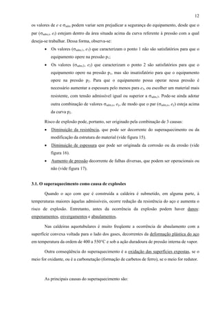 12
os valores de e e σadm podem variar sem prejudicar a segurança do equipamento, desde que o
par (σadm,i, ei) estejam dentro da área situada acima da curva referente à pressão com a qual
deseja-se trabalhar. Dessa forma, observa-se:
•

Os valores (σadm,1, e1) que caracterizam o ponto 1 não são satisfatórios para que o
equipamento opere na pressão p1;

•

Os valores (σadm,2, e2) que caracterizam o ponto 2 são satisfatórios para que o
equipamento opere na pressão p1, mas são insatisfatório para que o equipamento
opere na pressão p2. Para que o equipamento possa operar nessa pressão é
necessário aumentar a espessura pelo menos para e3, ou escolher um material mais
resistente, com tensão admissível igual ou superior a σadm,3. Pode-se ainda adotar
outra combinação de valores σadm,x, ey, de modo que o par (σadm,x, ey) esteja acima
da curva p2.

Risco de explosão pode, portanto, ser originado pela combinação de 3 causas:
•

Diminuição da resistência, que pode ser decorrente do superaquecimento ou da
modificação da estrutura do material (vide figura 15).

•

Diminuição de espessura que pode ser originada da corrosão ou da erosão (vide
figura 16).

•

Aumento de pressão decorrente de falhas diversas, que podem ser operacionais ou
não (vide figura 17).

3.1. O superaquecimento como causa de explosões
Quando o aço com que é construída a caldeira é submetido, em alguma parte, à
temperaturas maiores àquelas admissíveis, ocorre redução da resistência do aço e aumenta o
risco de explosão. Entretanto, antes da ocorrência da explosão podem haver danos:
empenamentos, envergamentos e abaulamentos.
Nas caldeiras aquotubulares é muito freqüente a ocorrência de abaulamento com a
superfície convexa voltada para o lado dos gases, decorrentes da deformação plástica do aço
em temperatura da ordem de 400 a 550°C e sob a ação duradoura de pressão interna de vapor.
Outra conseqüência do superaquecimento é a oxidação das superfícies expostas, se o
meio for oxidante, ou é a carbonetação (formação de carbetos de ferro), se o meio for redutor.

As principais causas do superaquecimento são:

 